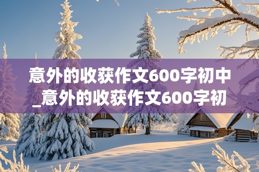 意外的收获作文600字初中_意外的收获作文600字初中记叙文