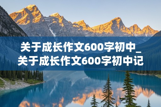 关于成长作文600字初中_关于成长作文600字初中记叙文