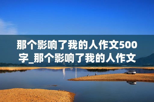 那个影响了我的人作文500字_那个影响了我的人作文500字六年级