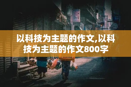 以科技为主题的作文,以科技为主题的作文800字