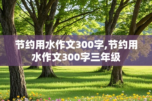 节约用水作文300字,节约用水作文300字三年级