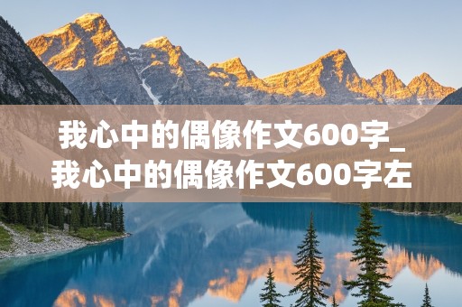 我心中的偶像作文600字_我心中的偶像作文600字左右