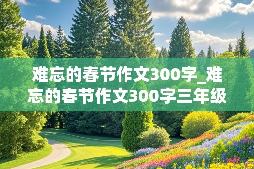 难忘的春节作文300字_难忘的春节作文300字三年级