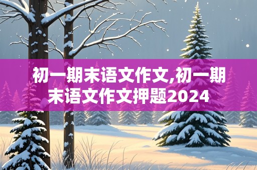 初一期末语文作文,初一期末语文作文押题2024