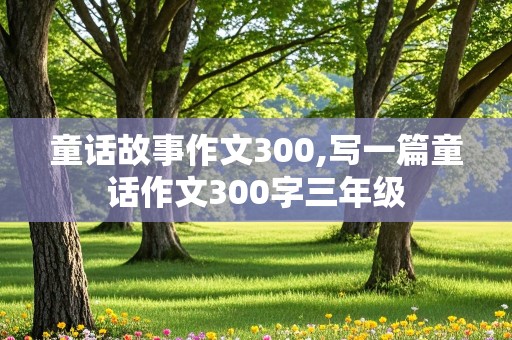 童话故事作文300,写一篇童话作文300字三年级