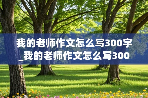 我的老师作文怎么写300字_我的老师作文怎么写300字左右