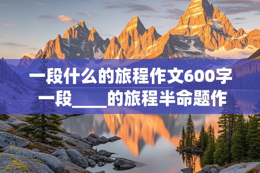 一段什么的旅程作文600字 一段____的旅程半命题作文600字