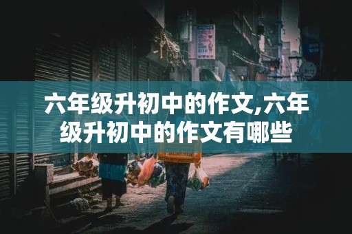 六年级升初中的作文,六年级升初中的作文有哪些