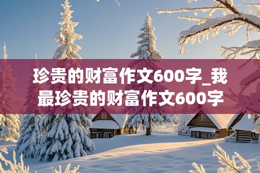 珍贵的财富作文600字_我最珍贵的财富作文600字