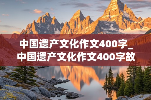 中国遗产文化作文400字_中国遗产文化作文400字故宫