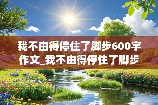 我不由得停住了脚步600字作文_我不由得停住了脚步600字作文托物言志