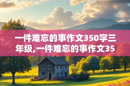 一件难忘的事作文350字三年级,一件难忘的事作文350字三年级下册