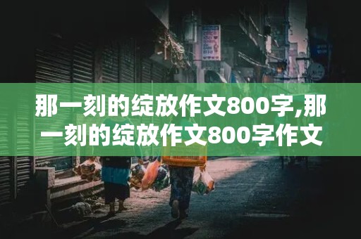 那一刻的绽放作文800字,那一刻的绽放作文800字作文