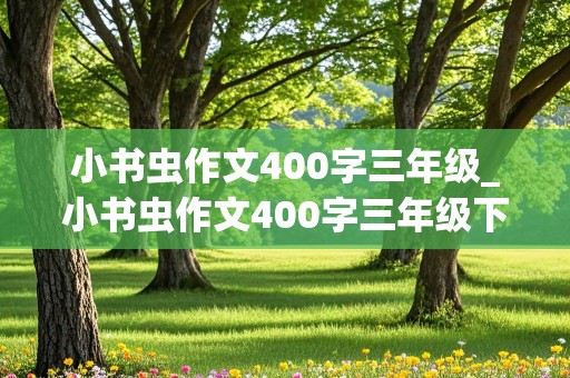 小书虫作文400字三年级_小书虫作文400字三年级下册