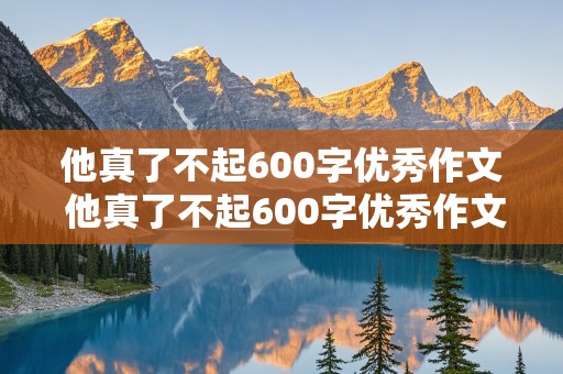 他真了不起600字优秀作文 他真了不起600字优秀作文记叙