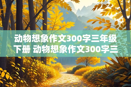 动物想象作文300字三年级下册 动物想象作文300字三年级下册第八单元