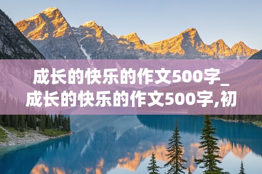 成长的快乐的作文500字_成长的快乐的作文500字,初中