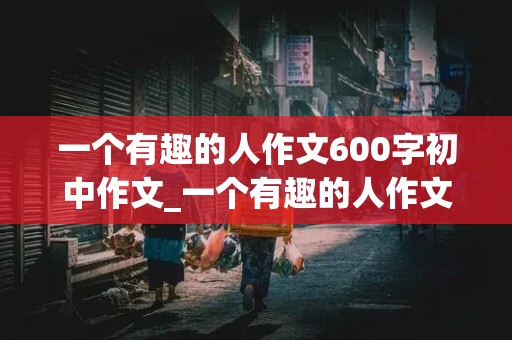 一个有趣的人作文600字初中作文_一个有趣的人作文600字初中作文怎么写