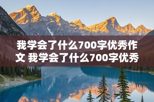 我学会了什么700字优秀作文 我学会了什么700字优秀作文初中