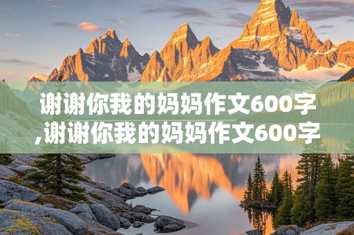 谢谢你我的妈妈作文600字,谢谢你我的妈妈作文600字初中