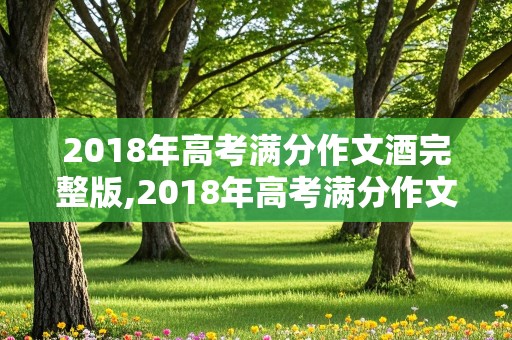 2018年高考满分作文酒完整版,2018年高考满分作文酒完整版作者