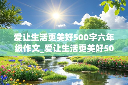 爱让生活更美好500字六年级作文_爱让生活更美好500字六年级作文免费