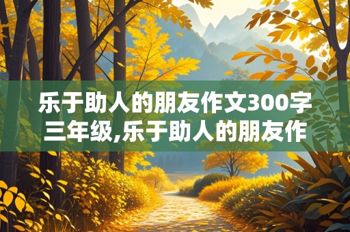 乐于助人的朋友作文300字三年级,乐于助人的朋友作文300字三年级怎么写