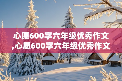 心愿600字六年级优秀作文,心愿600字六年级优秀作文保护环境