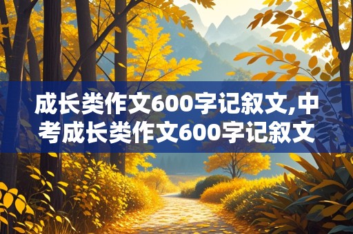 成长类作文600字记叙文,中考成长类作文600字记叙文