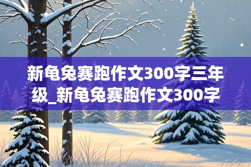 新龟兔赛跑作文300字三年级_新龟兔赛跑作文300字三年级乌龟超越兔子