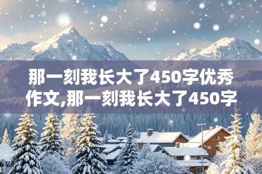 那一刻我长大了450字优秀作文,那一刻我长大了450字优秀作文免费