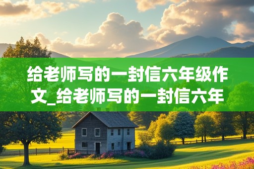 给老师写的一封信六年级作文_给老师写的一封信六年级作文450字