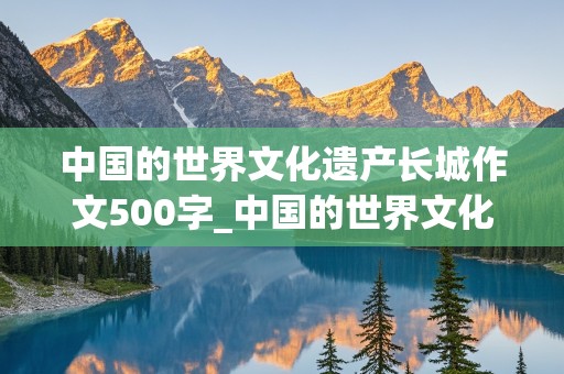 中国的世界文化遗产长城作文500字_中国的世界文化遗产长城作文500字免费