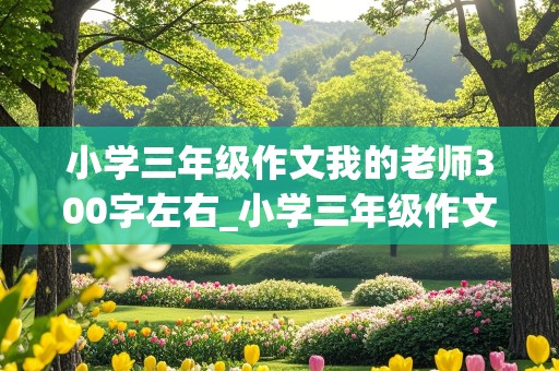 小学三年级作文我的老师300字左右_小学三年级作文我的老师300字左右怎么写