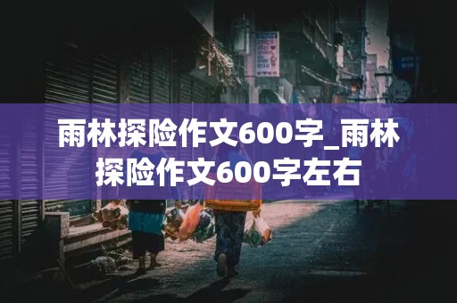 雨林探险作文600字_雨林探险作文600字左右