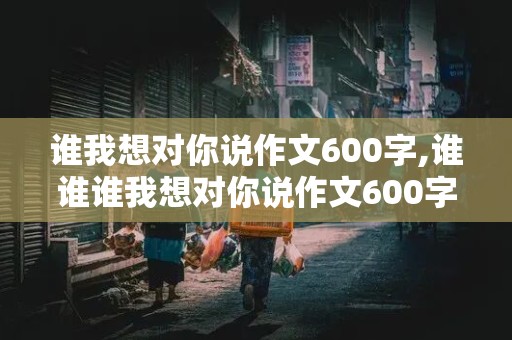 谁我想对你说作文600字,谁谁谁我想对你说作文600字