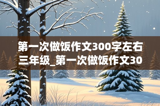 第一次做饭作文300字左右三年级_第一次做饭作文300字左右三年级下册