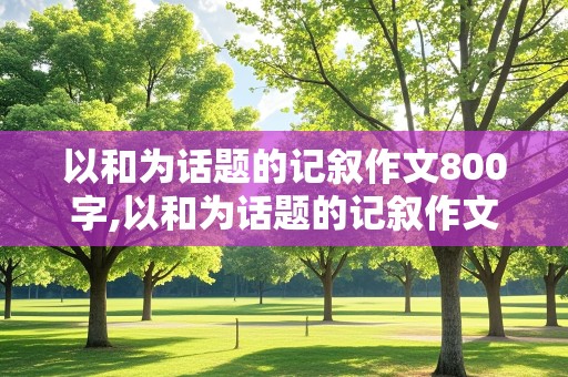 以和为话题的记叙作文800字,以和为话题的记叙作文800字初中