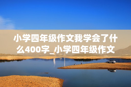 小学四年级作文我学会了什么400字_小学四年级作文我学会了什么400字左右