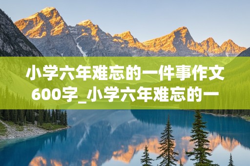 小学六年难忘的一件事作文600字_小学六年难忘的一件事作文600字六年级