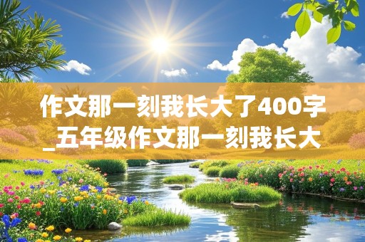 作文那一刻我长大了400字_五年级作文那一刻我长大了400字