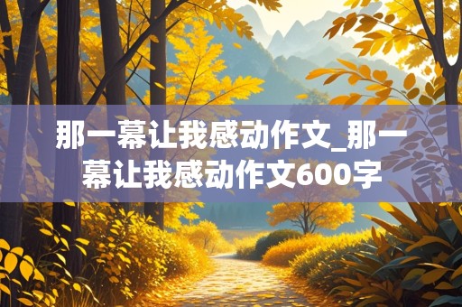 那一幕让我感动作文_那一幕让我感动作文600字