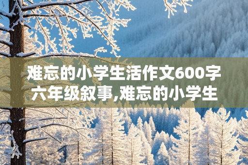 难忘的小学生活作文600字六年级叙事,难忘的小学生活作文600字六年级叙事文