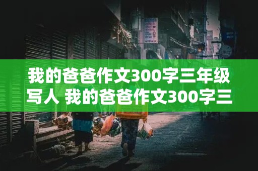 我的爸爸作文300字三年级写人 我的爸爸作文300字三年级写人特点