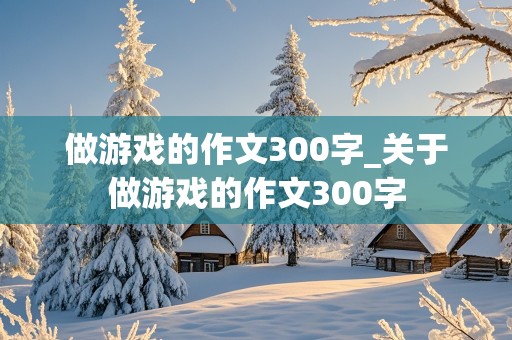 做游戏的作文300字_关于做游戏的作文300字