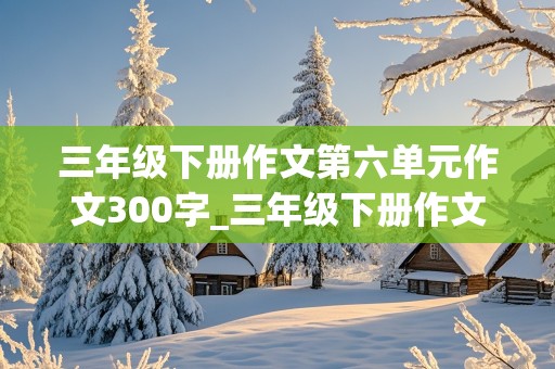 三年级下册作文第六单元作文300字_三年级下册作文第六单元作文300字小书虫