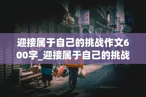 迎接属于自己的挑战作文600字_迎接属于自己的挑战作文600字中考