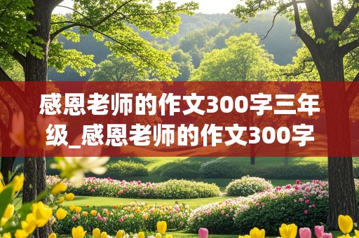 感恩老师的作文300字三年级_感恩老师的作文300字三年级 小孩写的