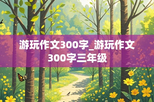 游玩作文300字_游玩作文300字三年级