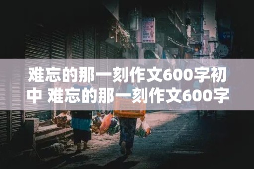 难忘的那一刻作文600字初中 难忘的那一刻作文600字初中作文